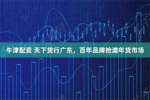 牛津配资 天下货行广东，百年品牌抢滩年货市场