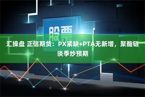 汇操盘 正信期货：PX紧缺+PTA无新增，聚酯链淡季炒预期