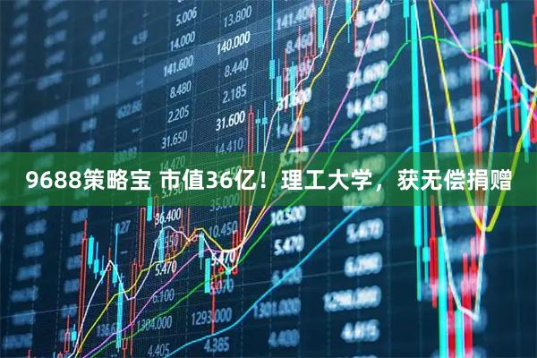 9688策略宝 市值36亿！理工大学，获无偿捐赠