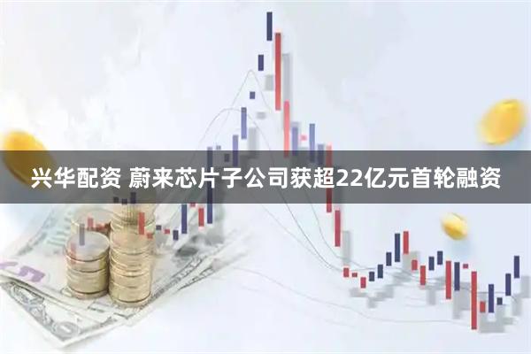 兴华配资 蔚来芯片子公司获超22亿元首轮融资