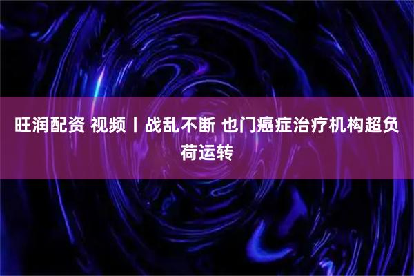 旺润配资 视频丨战乱不断 也门癌症治疗机构超负荷运转
