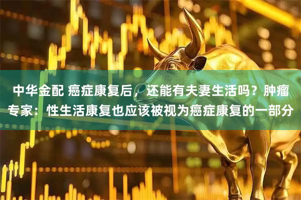 中华金配 癌症康复后,还能有夫妻生活吗?肿瘤专家:性生活康复也应该被视为癌症康复的一部分