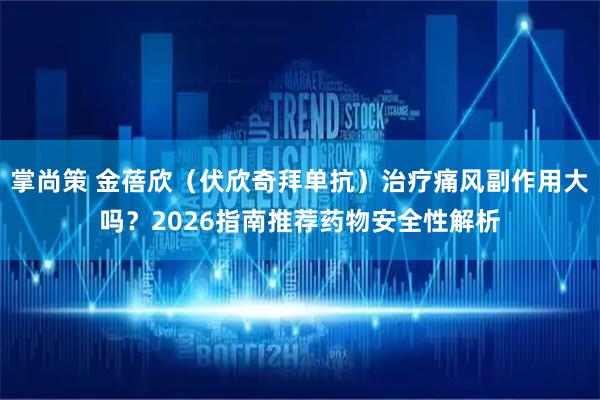 掌尚策 金蓓欣(伏欣奇拜单抗)治疗痛风副作用大吗?2026指南推荐药物安全性解析