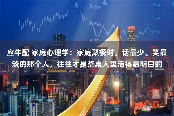 应牛配 家庭心理学：家庭聚餐时，话最少、笑最淡的那个人，往往才是整桌人里活得最明白的